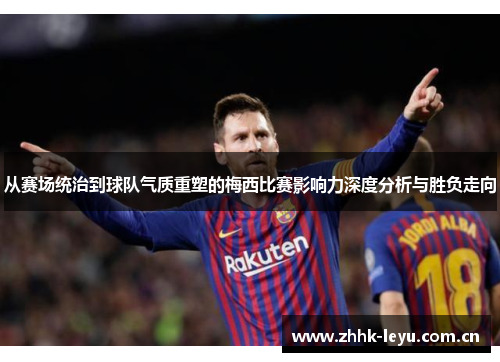 从赛场统治到球队气质重塑的梅西比赛影响力深度分析与胜负走向