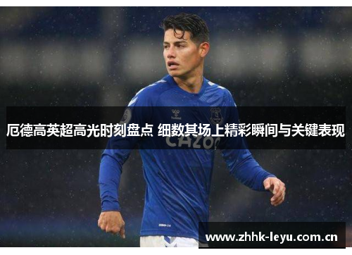 厄德高英超高光时刻盘点 细数其场上精彩瞬间与关键表现